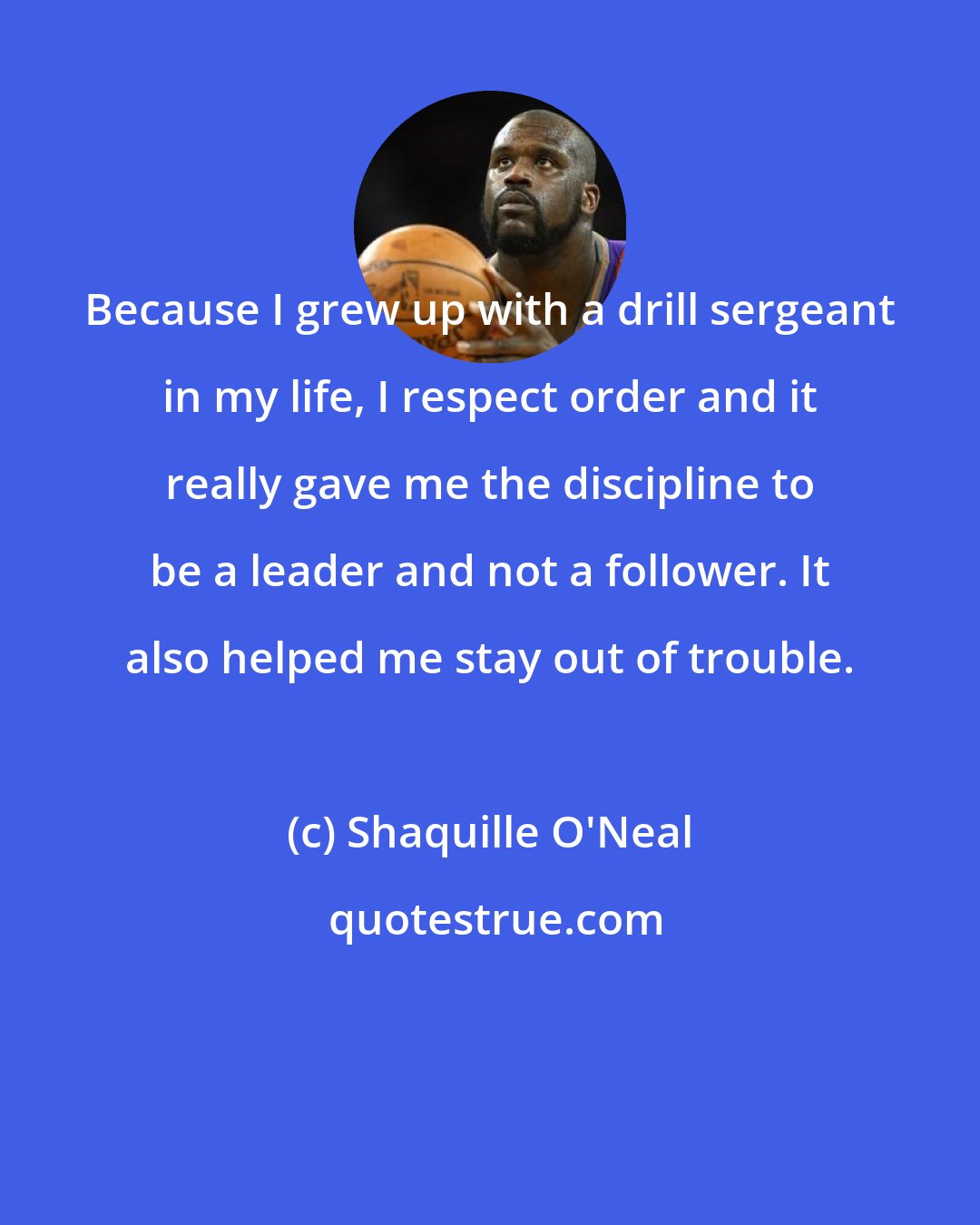 Shaquille O'Neal: Because I grew up with a drill sergeant in my life, I respect order and it really gave me the discipline to be a leader and not a follower. It also helped me stay out of trouble.