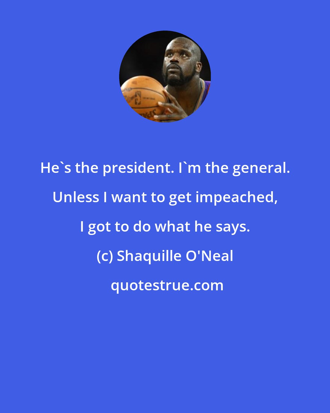 Shaquille O'Neal: He's the president. I'm the general. Unless I want to get impeached, I got to do what he says.