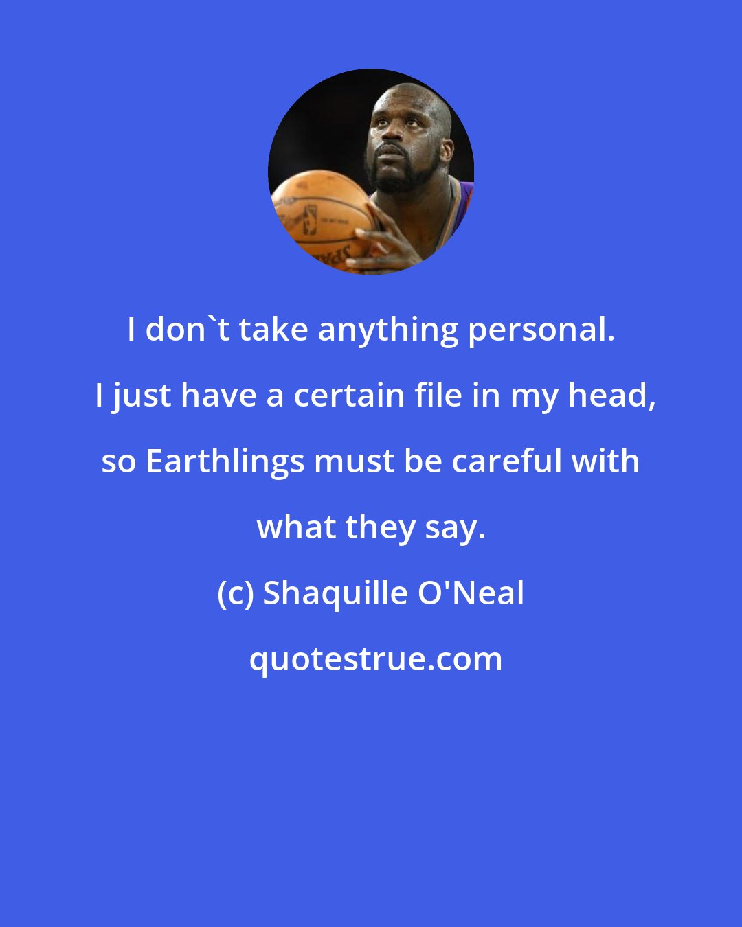 Shaquille O'Neal: I don't take anything personal.  I just have a certain file in my head, so Earthlings must be careful with what they say.