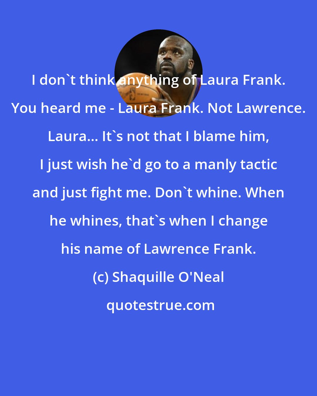 Shaquille O'Neal: I don't think anything of Laura Frank. You heard me - Laura Frank. Not Lawrence. Laura... It's not that I blame him, I just wish he'd go to a manly tactic and just fight me. Don't whine. When he whines, that's when I change his name of Lawrence Frank.