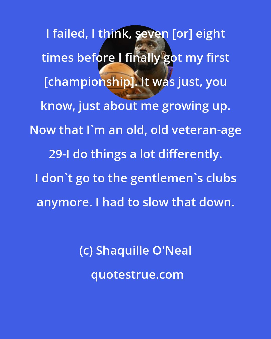 Shaquille O'Neal: I failed, I think, seven [or] eight times before I finally got my first [championship]. It was just, you know, just about me growing up. Now that I'm an old, old veteran-age 29-I do things a lot differently. I don't go to the gentlemen's clubs anymore. I had to slow that down.