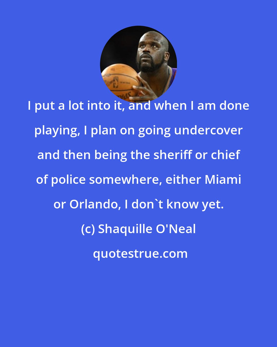 Shaquille O'Neal: I put a lot into it, and when I am done playing, I plan on going undercover and then being the sheriff or chief of police somewhere, either Miami or Orlando, I don't know yet.