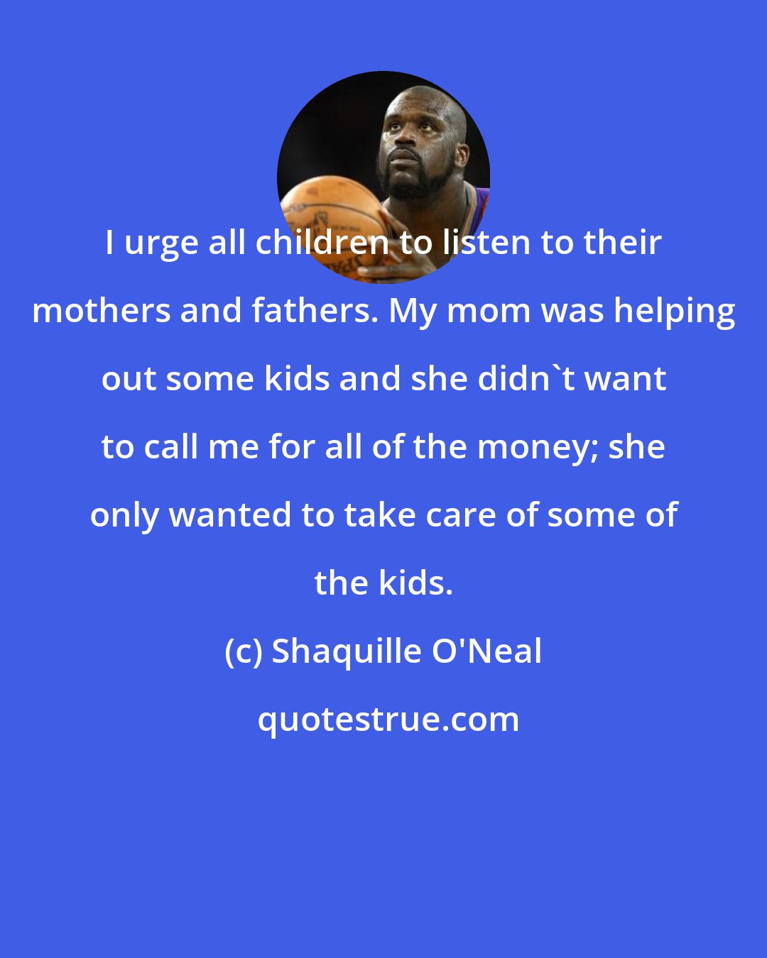 Shaquille O'Neal: I urge all children to listen to their mothers and fathers. My mom was helping out some kids and she didn't want to call me for all of the money; she only wanted to take care of some of the kids.