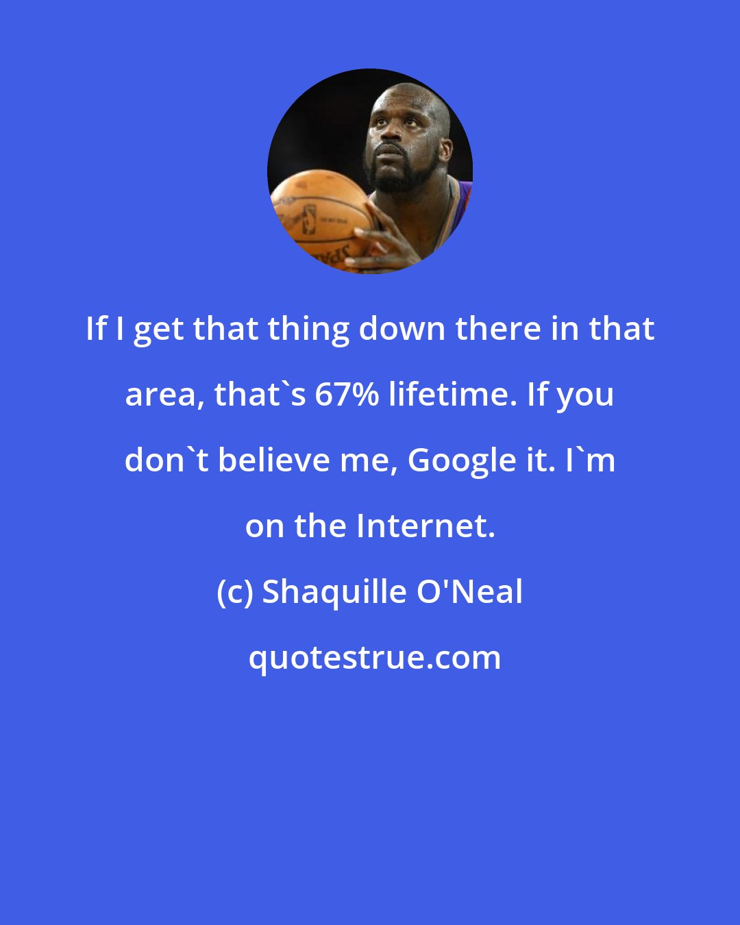 Shaquille O'Neal: If I get that thing down there in that area, that's 67% lifetime. If you don't believe me, Google it. I'm on the Internet.