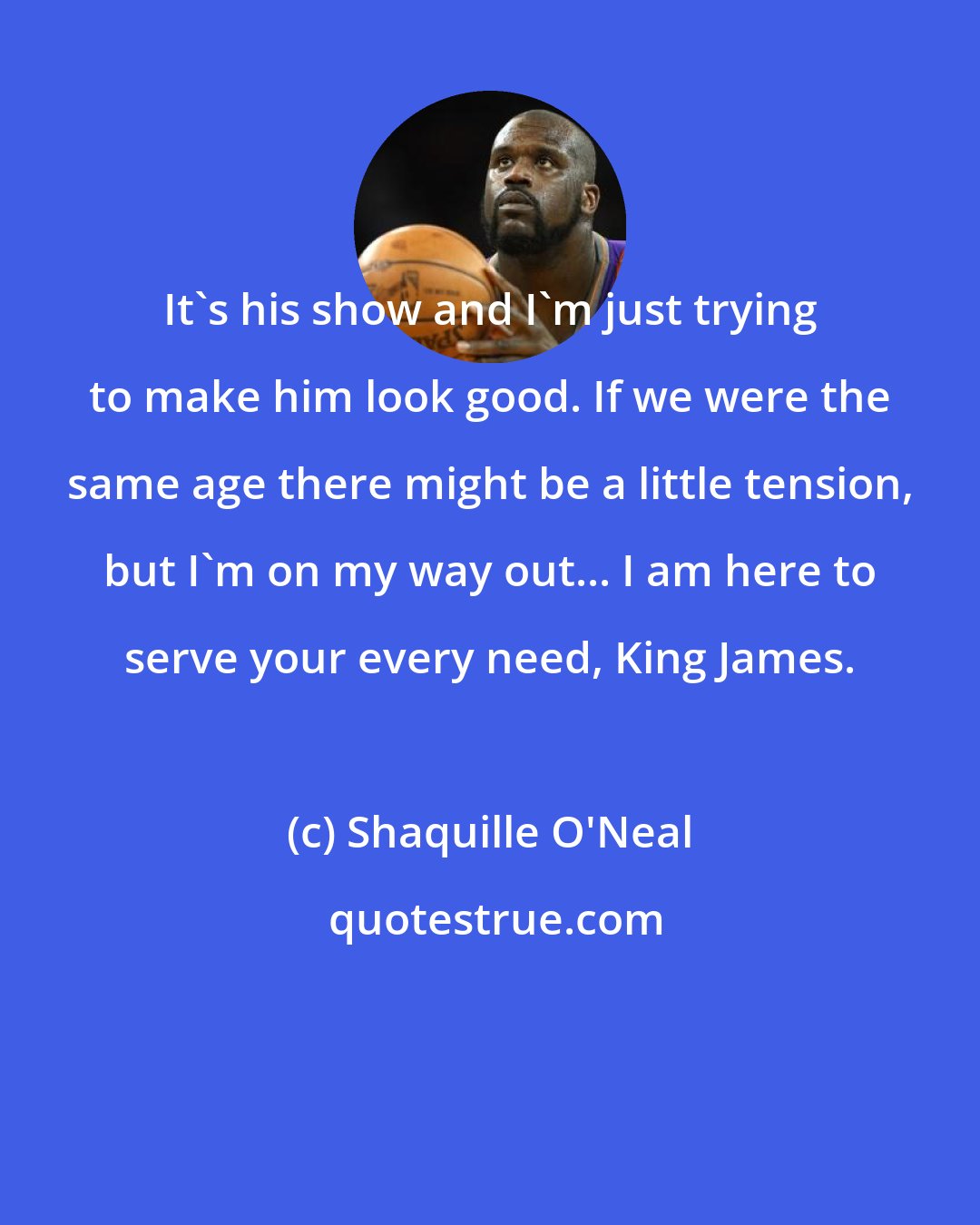 Shaquille O'Neal: It's his show and I'm just trying to make him look good. If we were the same age there might be a little tension, but I'm on my way out... I am here to serve your every need, King James.