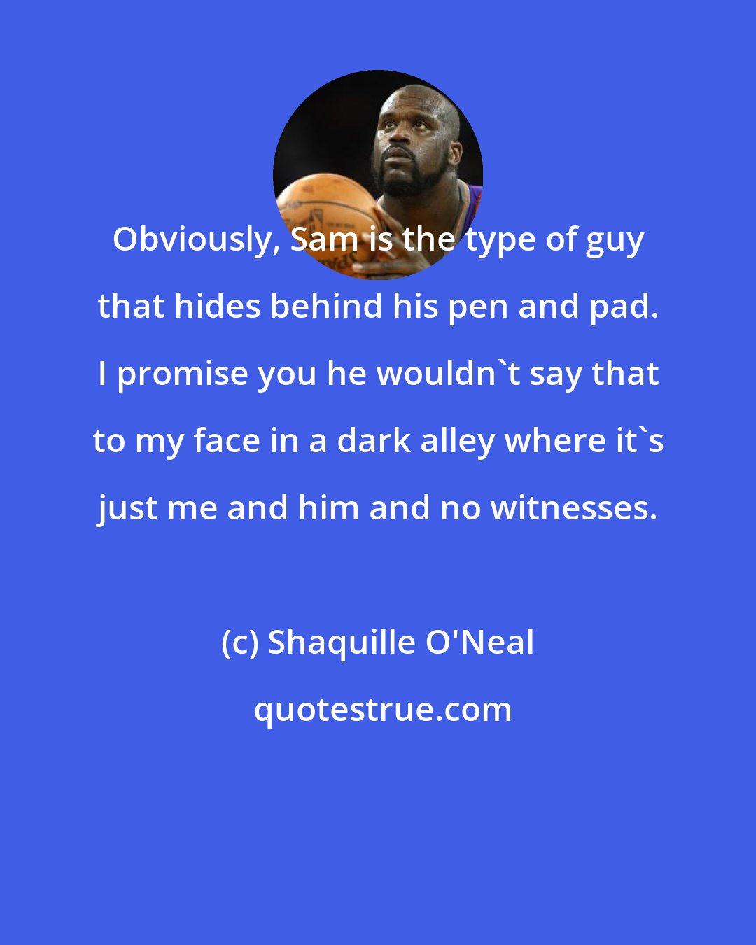 Shaquille O'Neal: Obviously, Sam is the type of guy that hides behind his pen and pad. I promise you he wouldn't say that to my face in a dark alley where it's just me and him and no witnesses.