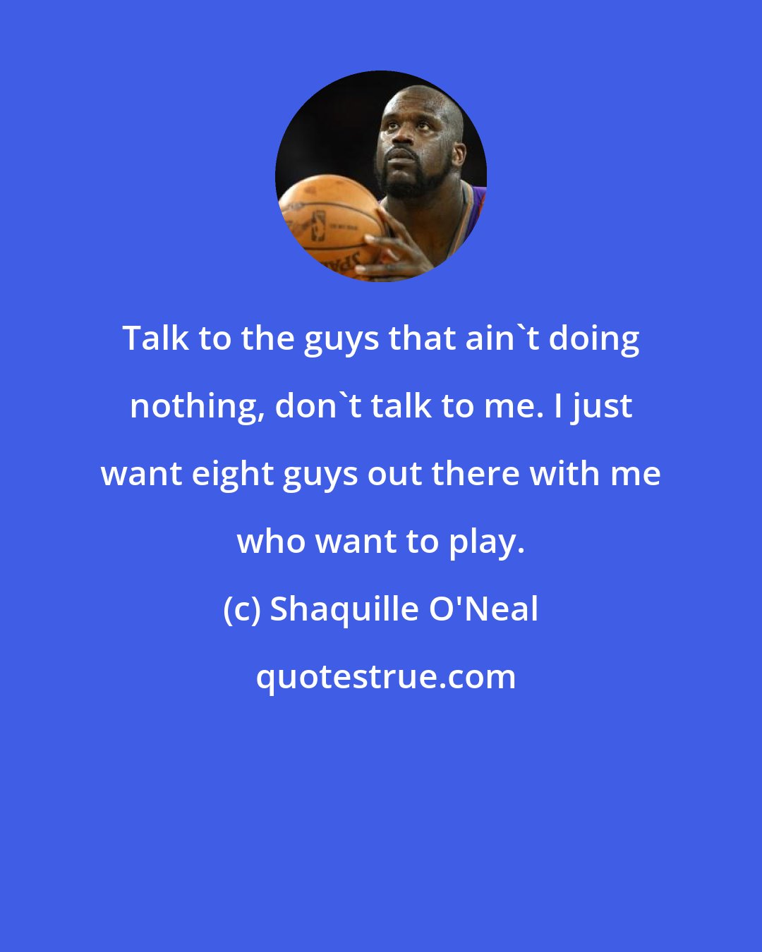 Shaquille O'Neal: Talk to the guys that ain't doing nothing, don't talk to me. I just want eight guys out there with me who want to play.