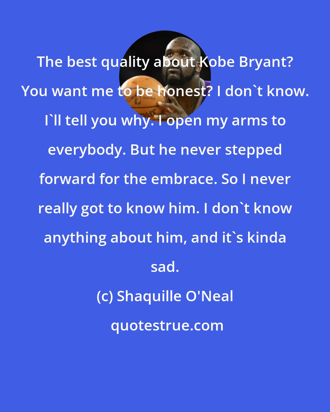 Shaquille O'Neal: The best quality about Kobe Bryant? You want me to be honest? I don't know. I'll tell you why. I open my arms to everybody. But he never stepped forward for the embrace. So I never really got to know him. I don't know anything about him, and it's kinda sad.