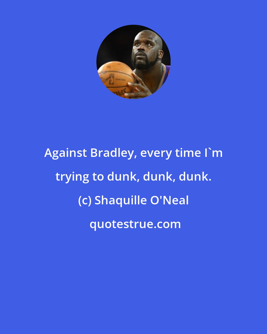 Shaquille O'Neal: Against Bradley, every time I'm trying to dunk, dunk, dunk.