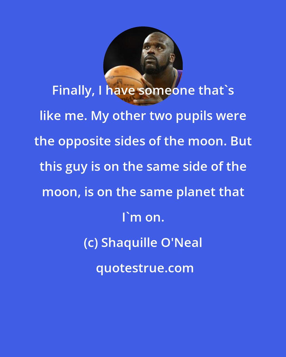 Shaquille O'Neal: Finally, I have someone that's like me. My other two pupils were the opposite sides of the moon. But this guy is on the same side of the moon, is on the same planet that I'm on.