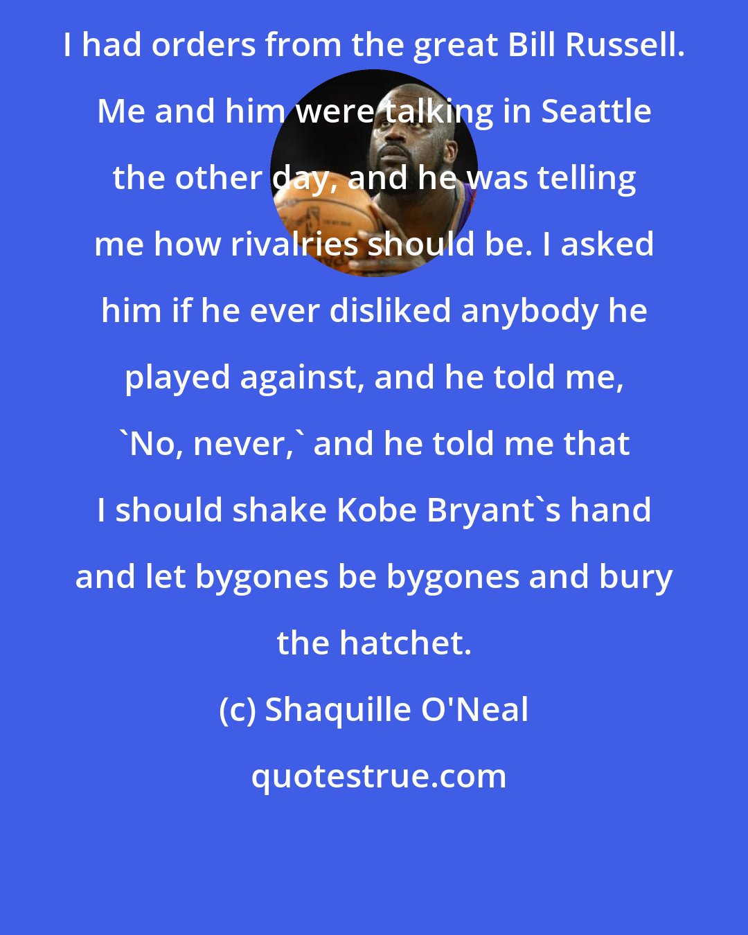 Shaquille O'Neal: I had orders from the great Bill Russell. Me and him were talking in Seattle the other day, and he was telling me how rivalries should be. I asked him if he ever disliked anybody he played against, and he told me, 'No, never,' and he told me that I should shake Kobe Bryant's hand and let bygones be bygones and bury the hatchet.