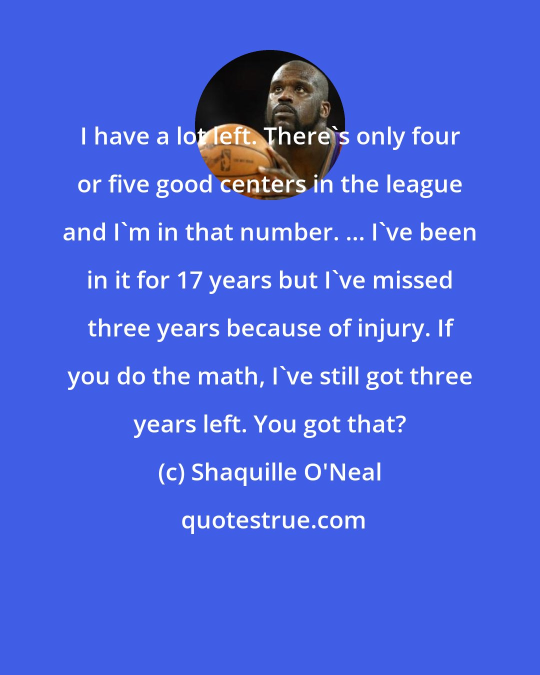 Shaquille O'Neal: I have a lot left. There's only four or five good centers in the league and I'm in that number. ... I've been in it for 17 years but I've missed three years because of injury. If you do the math, I've still got three years left. You got that?