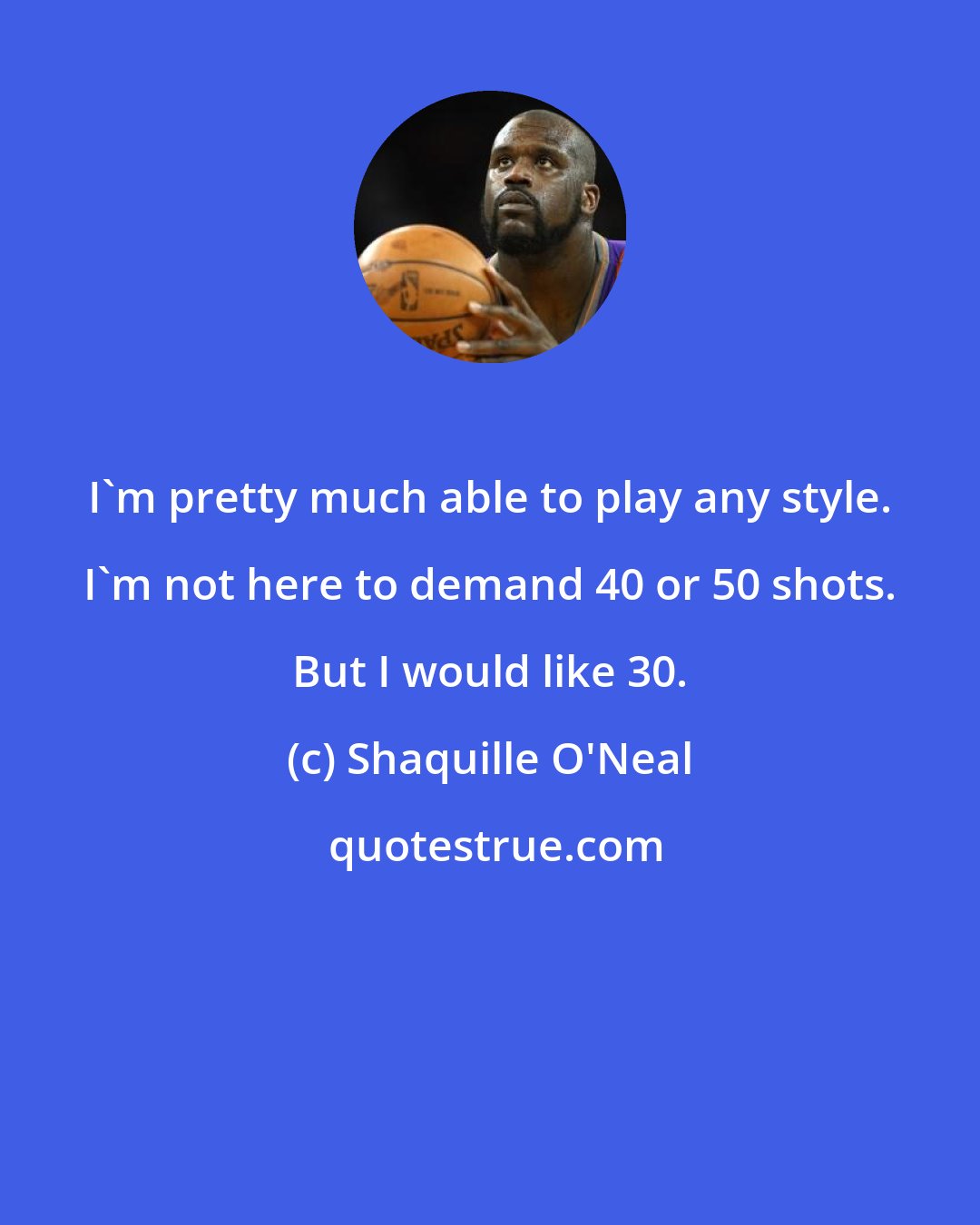 Shaquille O'Neal: I'm pretty much able to play any style. I'm not here to demand 40 or 50 shots. But I would like 30.