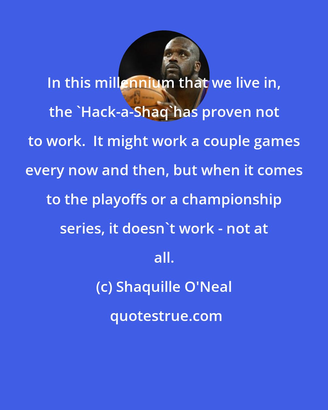 Shaquille O'Neal: In this millennium that we live in, the 'Hack-a-Shaq'has proven not to work.  It might work a couple games every now and then, but when it comes to the playoffs or a championship series, it doesn't work - not at all.