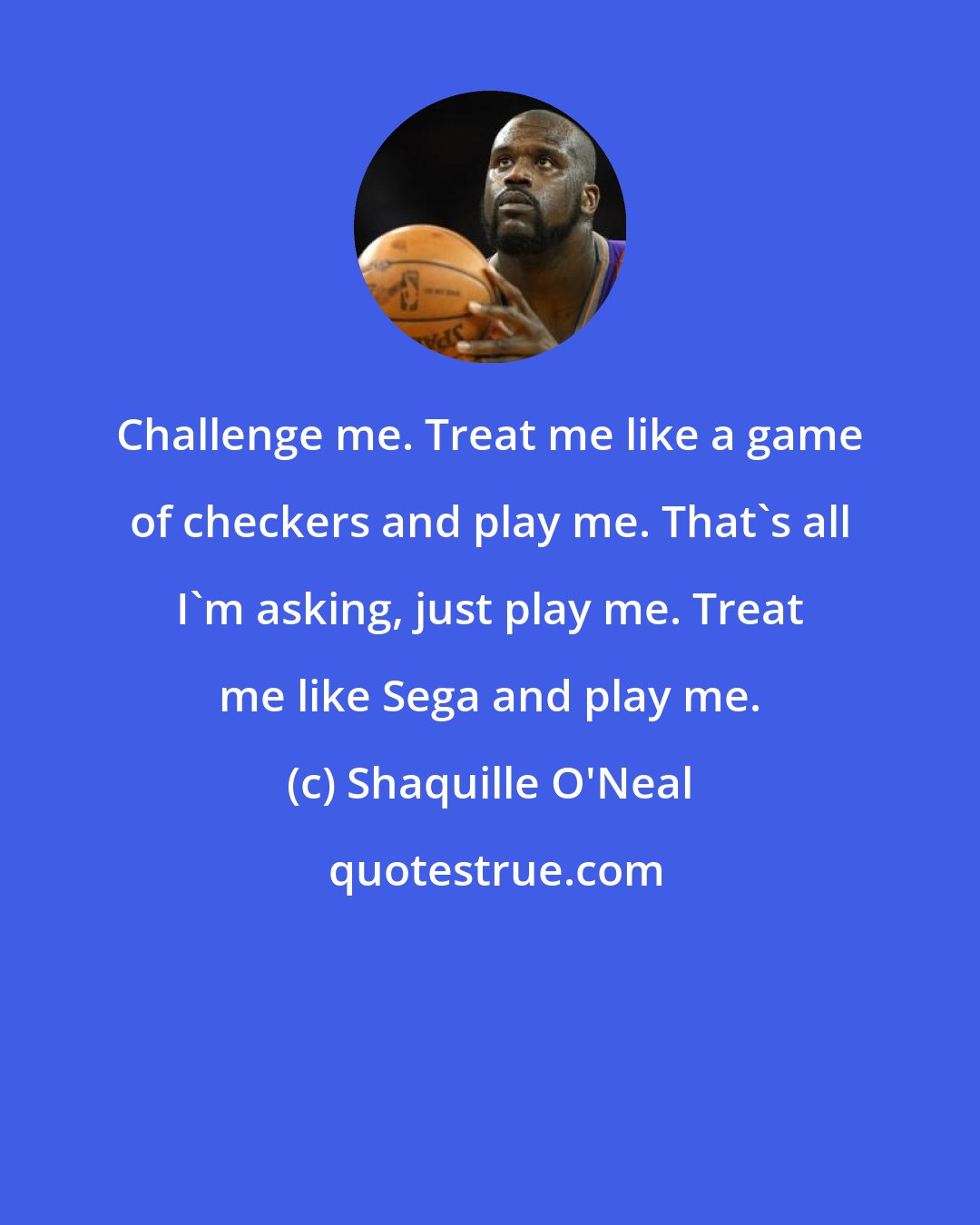 Shaquille O'Neal: Challenge me. Treat me like a game of checkers and play me. That's all I'm asking, just play me. Treat me like Sega and play me.