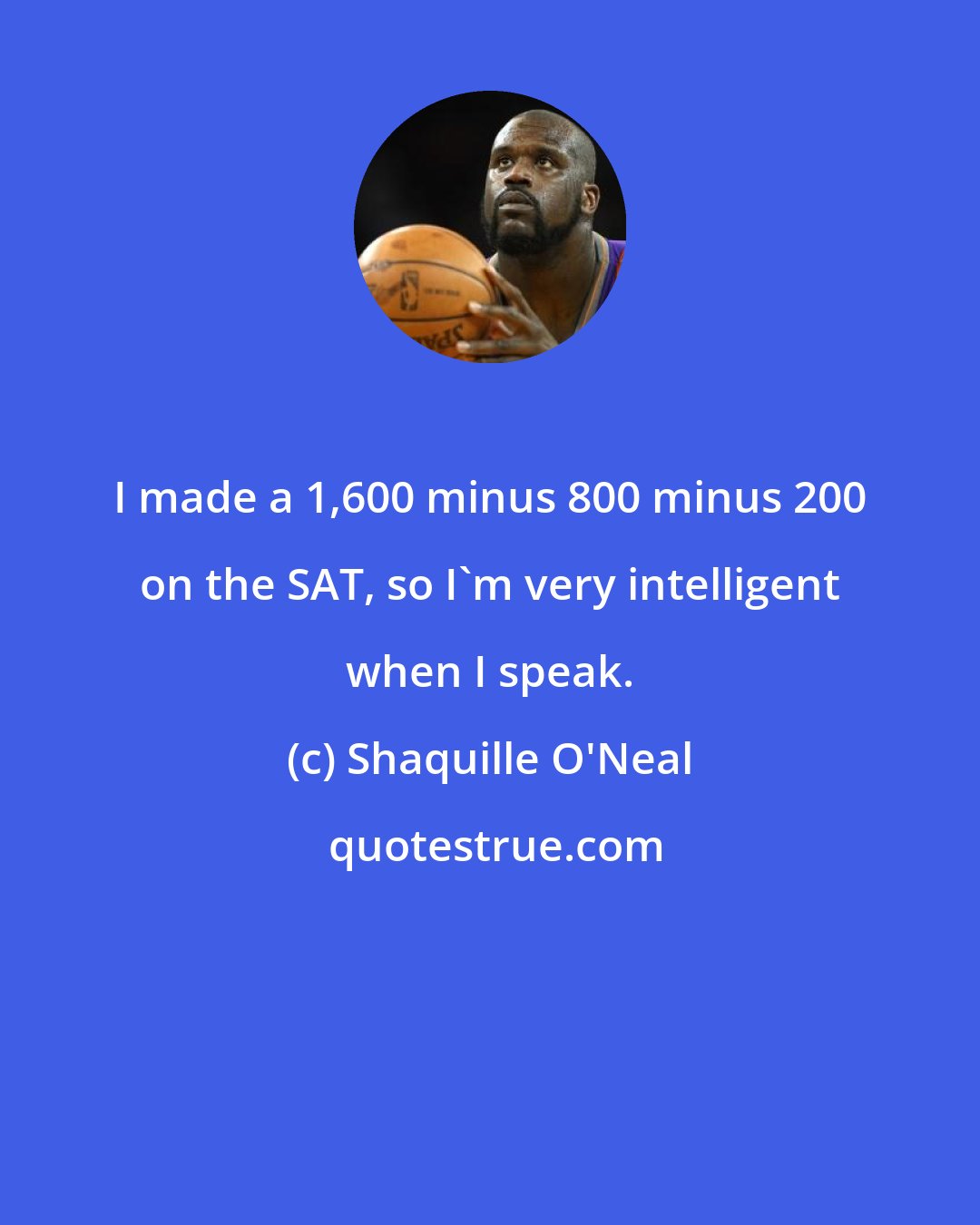 Shaquille O'Neal: I made a 1,600 minus 800 minus 200 on the SAT, so I'm very intelligent when I speak.