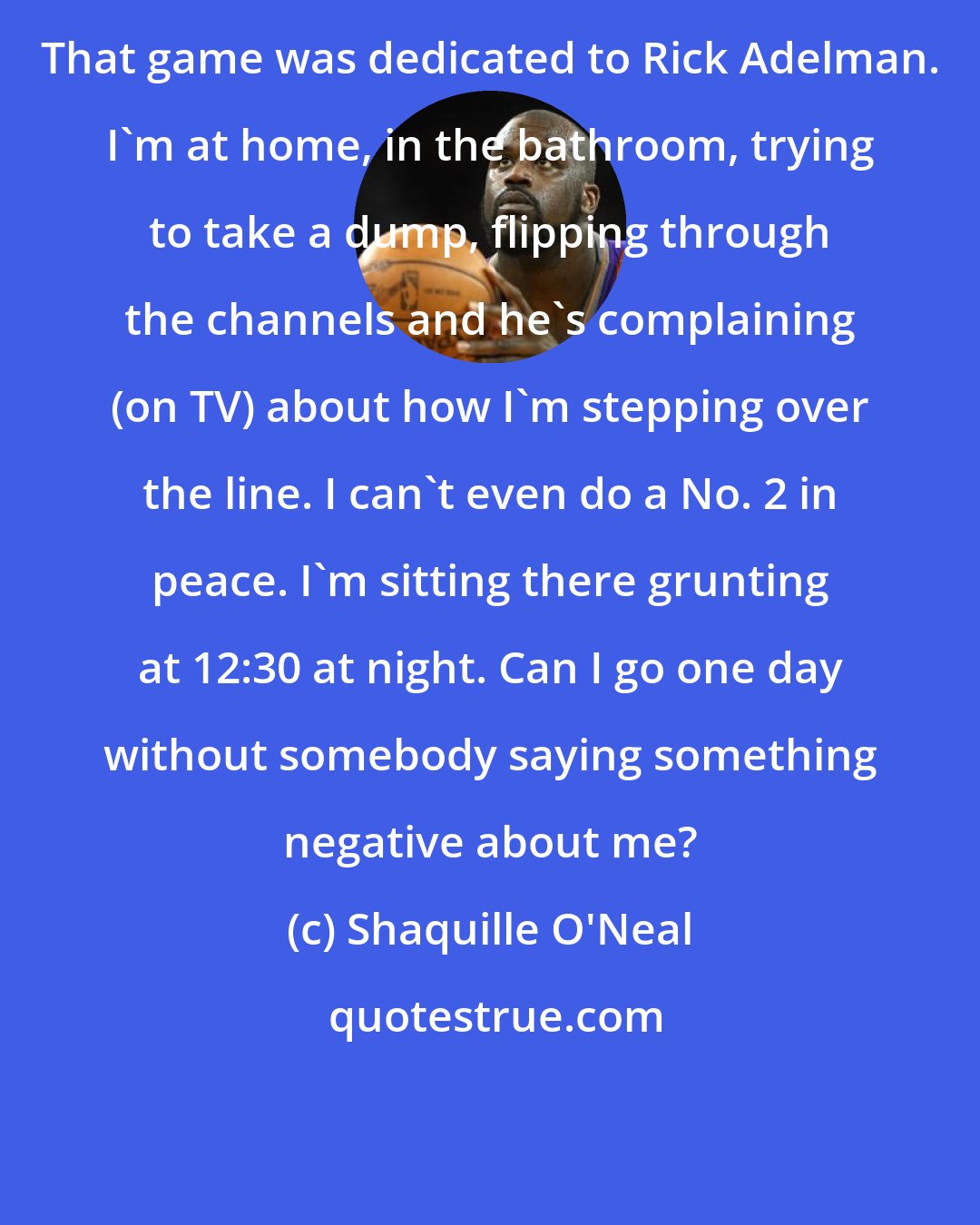 Shaquille O'Neal: That game was dedicated to Rick Adelman. I'm at home, in the bathroom, trying to take a dump, flipping through the channels and he's complaining (on TV) about how I'm stepping over the line. I can't even do a No. 2 in peace. I'm sitting there grunting at 12:30 at night. Can I go one day without somebody saying something negative about me?
