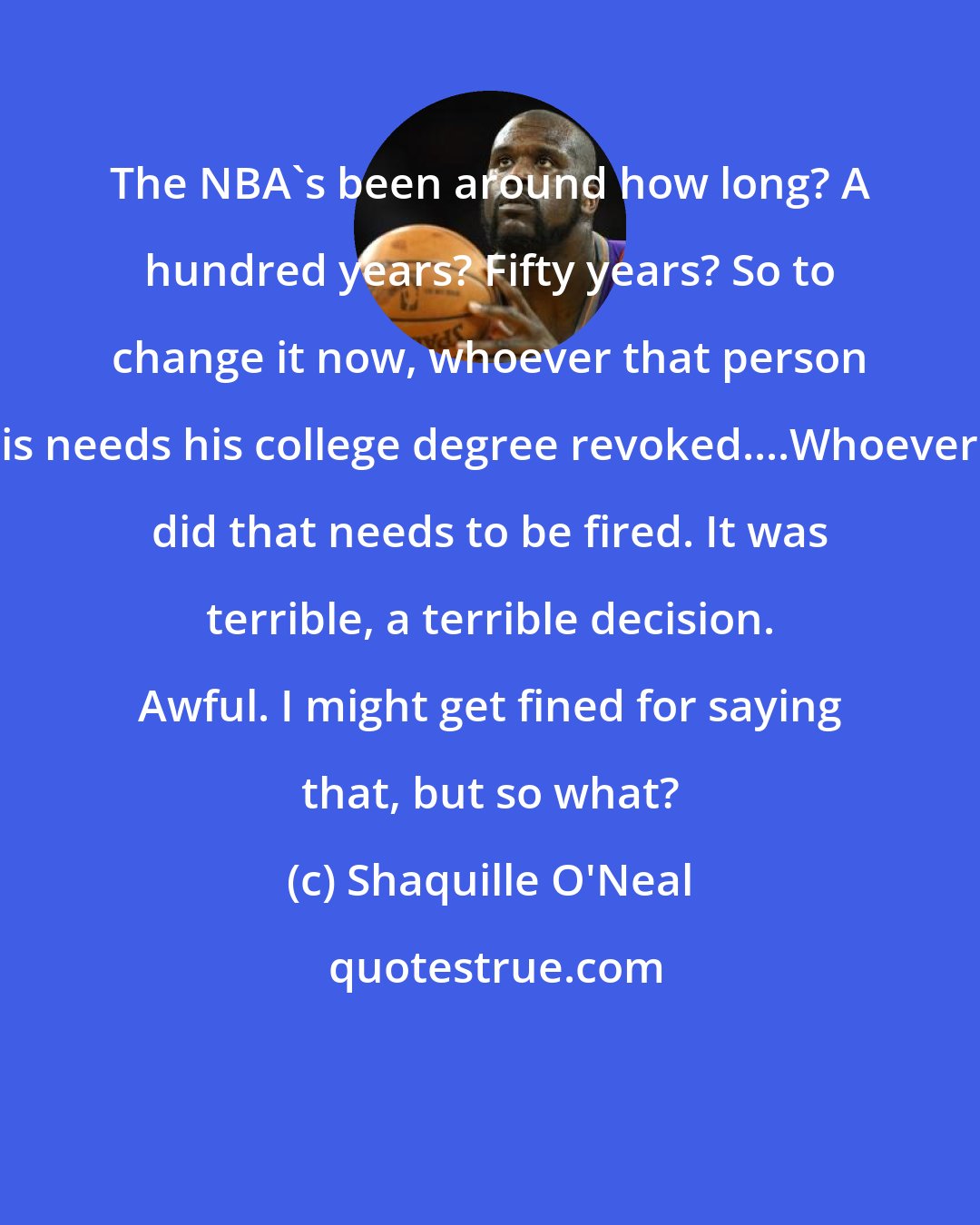 Shaquille O'Neal: The NBA's been around how long? A hundred years? Fifty years? So to change it now, whoever that person is needs his college degree revoked....Whoever did that needs to be fired. It was terrible, a terrible decision. Awful. I might get fined for saying that, but so what?
