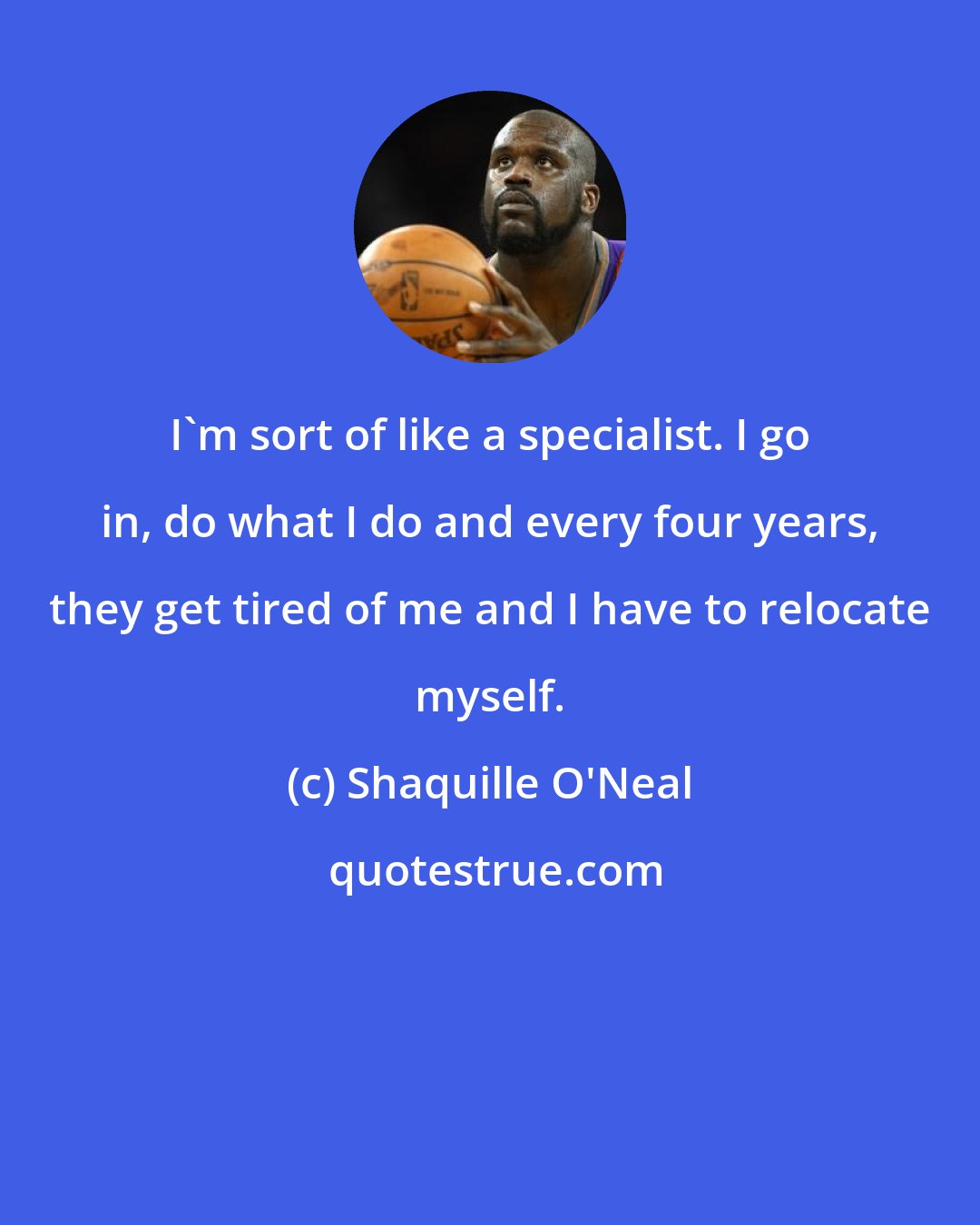 Shaquille O'Neal: I'm sort of like a specialist. I go in, do what I do and every four years, they get tired of me and I have to relocate myself.