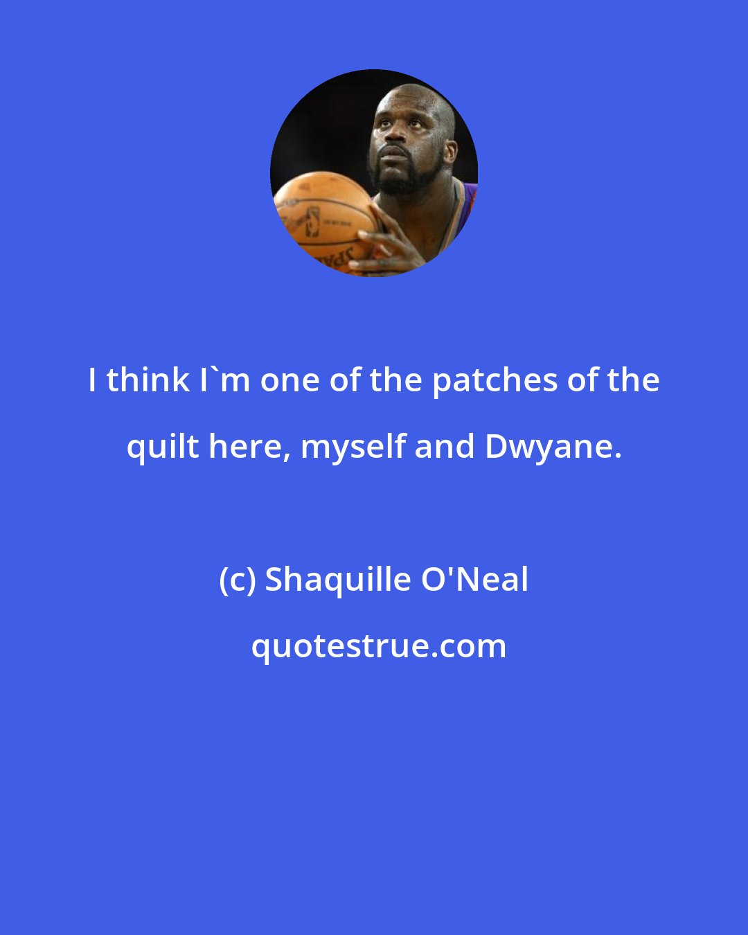 Shaquille O'Neal: I think I'm one of the patches of the quilt here, myself and Dwyane.