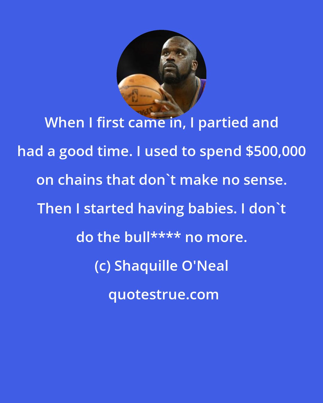 Shaquille O'Neal: When I first came in, I partied and had a good time. I used to spend $500,000 on chains that don't make no sense. Then I started having babies. I don't do the bull**** no more.