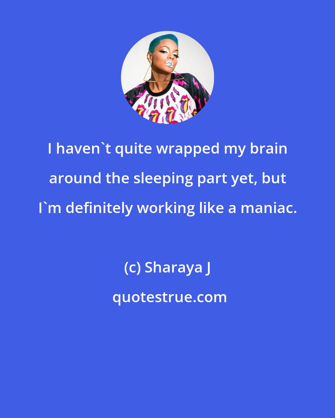 Sharaya J: I haven't quite wrapped my brain around the sleeping part yet, but I'm definitely working like a maniac.
