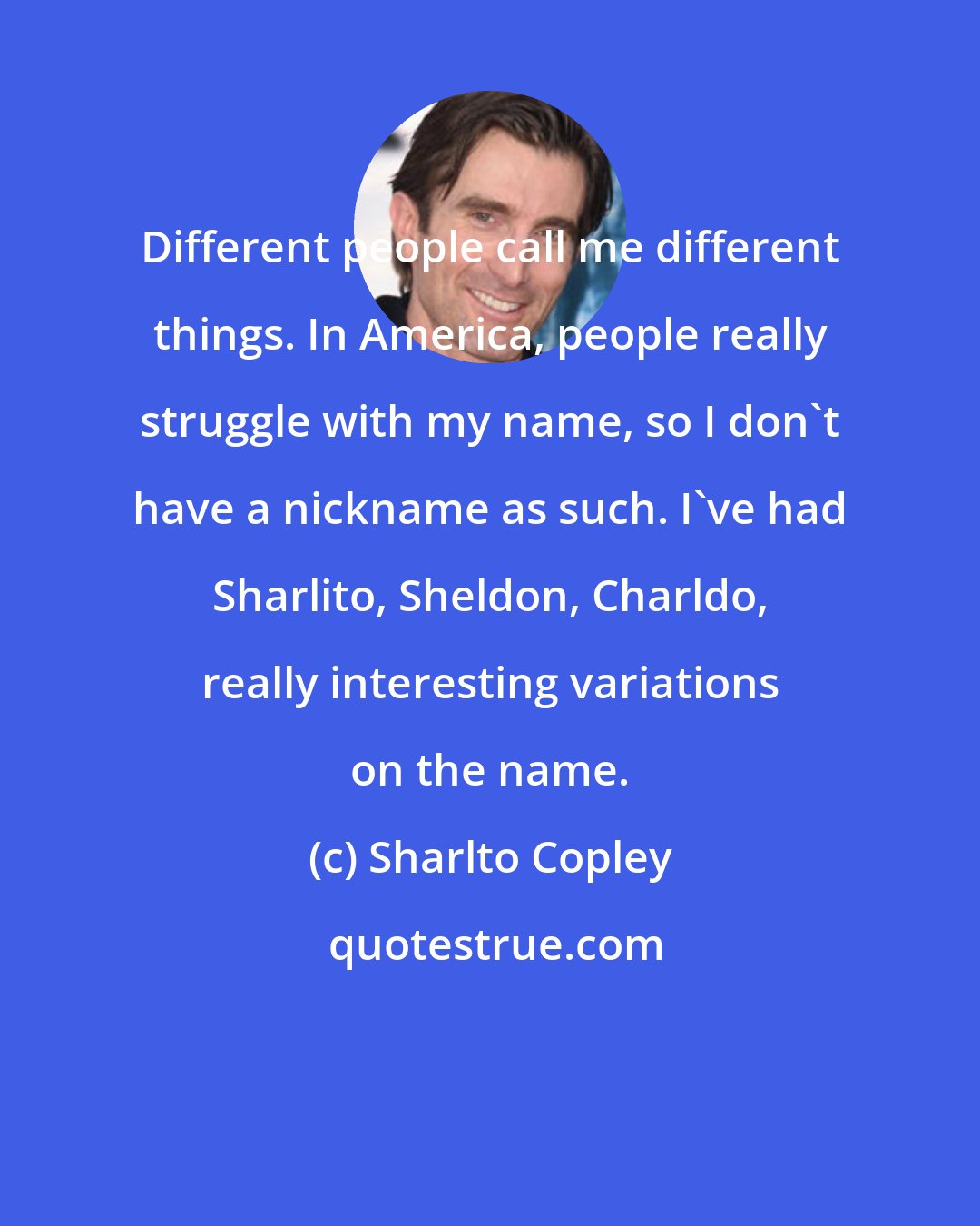 Sharlto Copley: Different people call me different things. In America, people really struggle with my name, so I don't have a nickname as such. I've had Sharlito, Sheldon, Charldo, really interesting variations on the name.