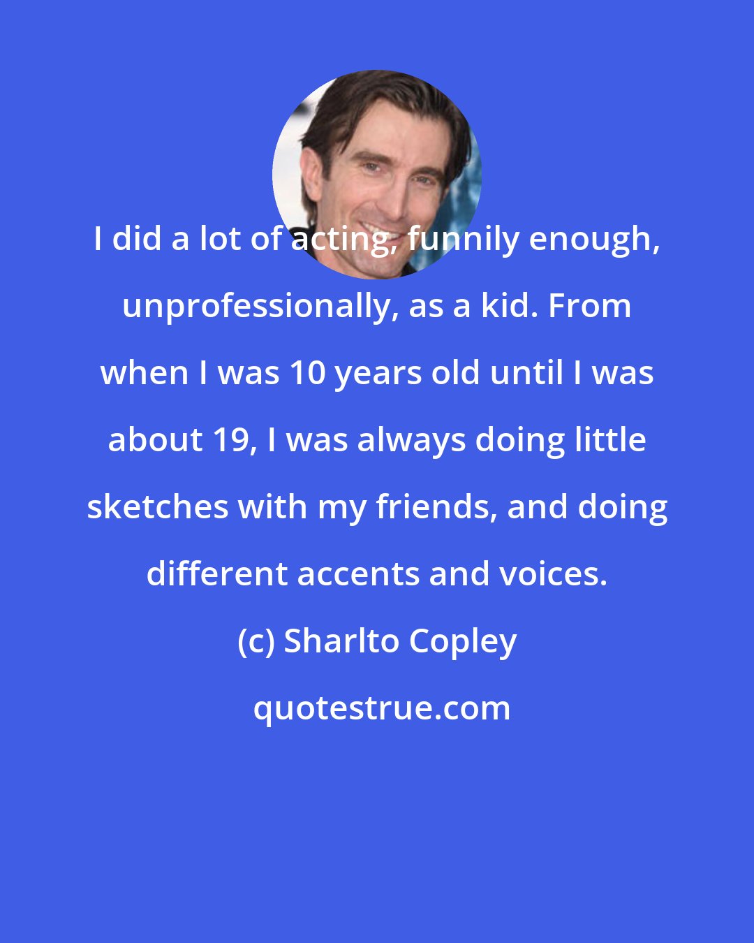 Sharlto Copley: I did a lot of acting, funnily enough, unprofessionally, as a kid. From when I was 10 years old until I was about 19, I was always doing little sketches with my friends, and doing different accents and voices.