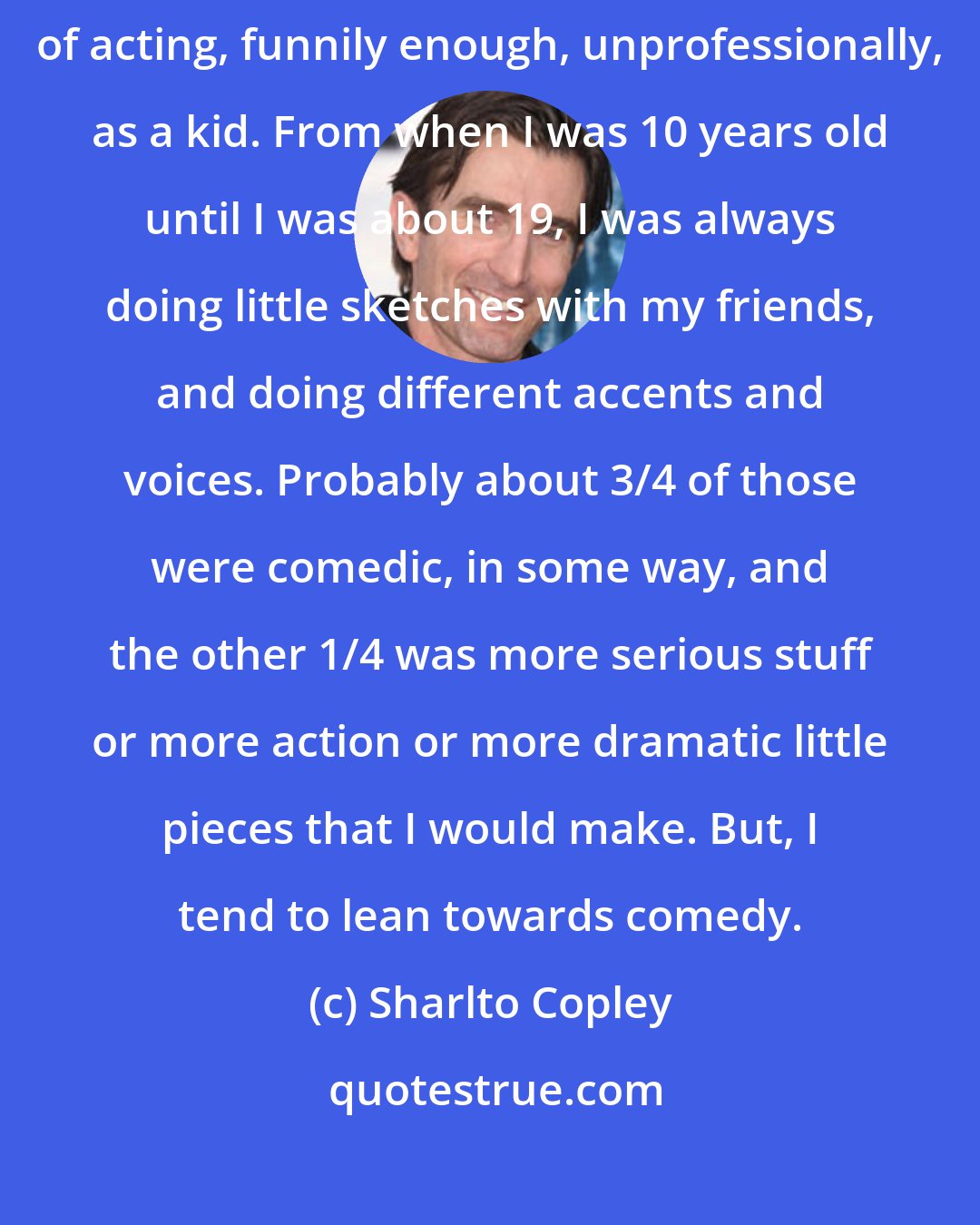 Sharlto Copley: I love comedy. I suppose comedy is my first love, in a way. I did a lot of acting, funnily enough, unprofessionally, as a kid. From when I was 10 years old until I was about 19, I was always doing little sketches with my friends, and doing different accents and voices. Probably about 3/4 of those were comedic, in some way, and the other 1/4 was more serious stuff or more action or more dramatic little pieces that I would make. But, I tend to lean towards comedy.