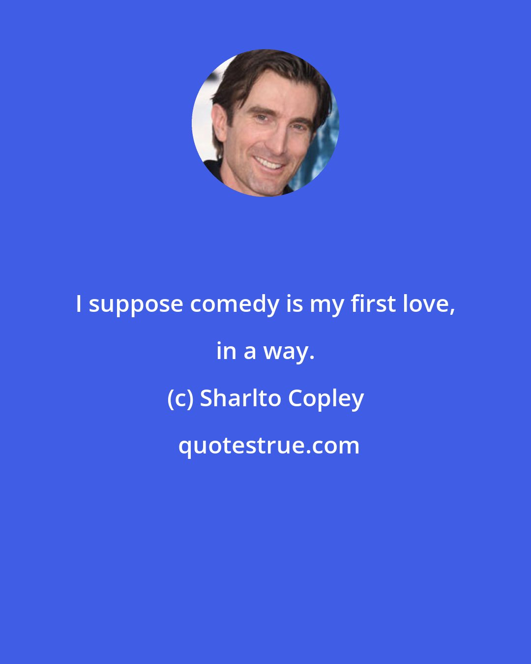 Sharlto Copley: I suppose comedy is my first love, in a way.