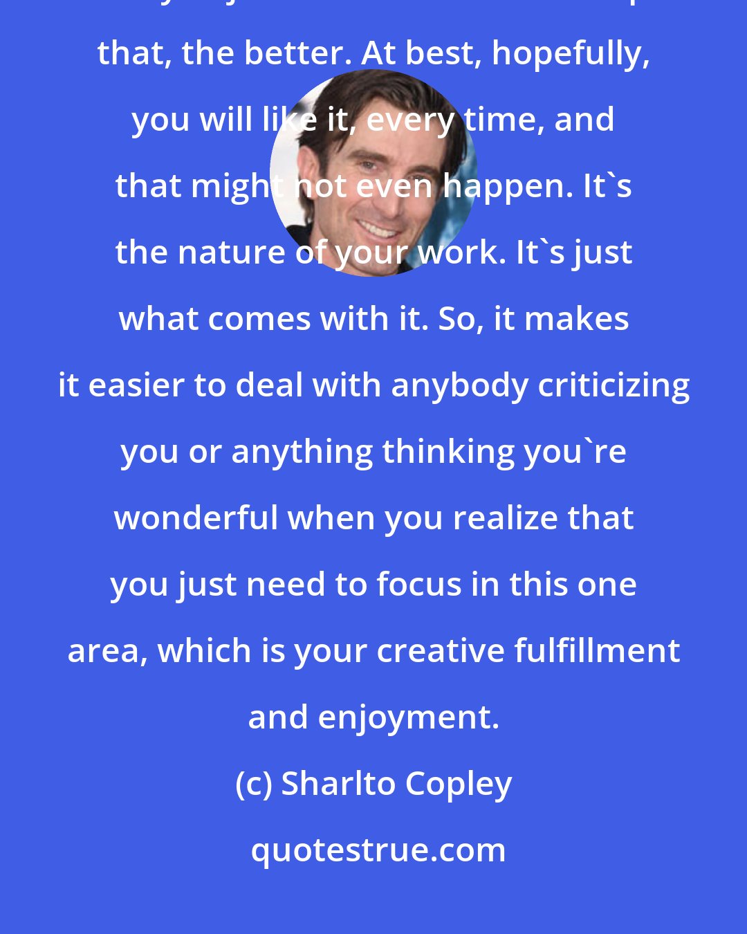 Sharlto Copley: You aren't always going to make stuff that everybody does. The sooner that you just realize that and accept that, the better. At best, hopefully, you will like it, every time, and that might not even happen. It's the nature of your work. It's just what comes with it. So, it makes it easier to deal with anybody criticizing you or anything thinking you're wonderful when you realize that you just need to focus in this one area, which is your creative fulfillment and enjoyment.