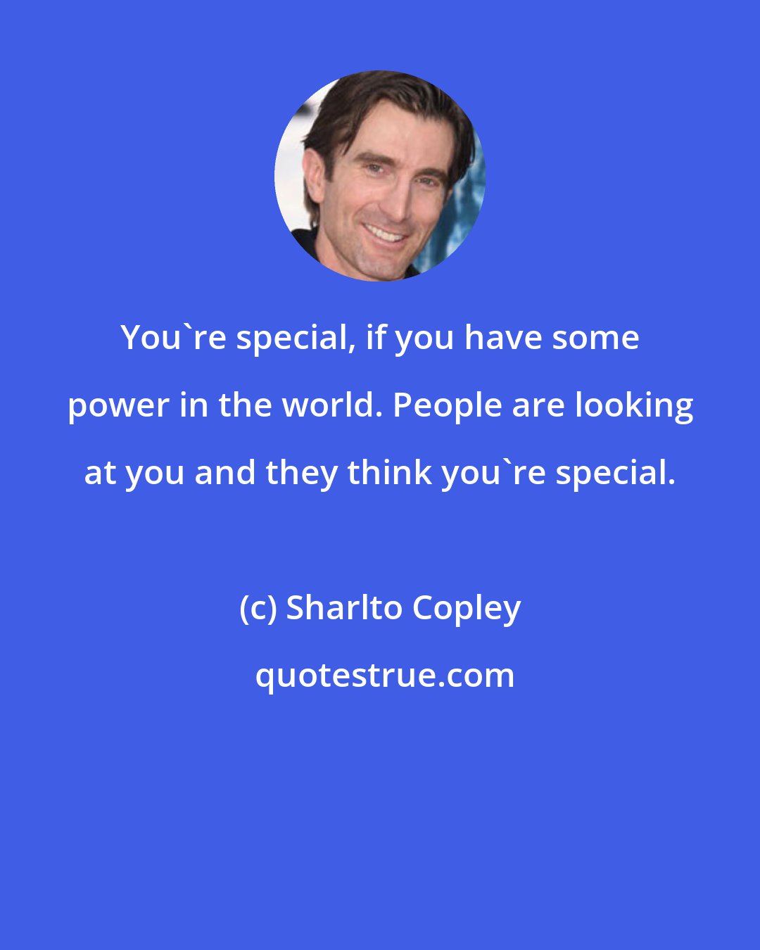 Sharlto Copley: You're special, if you have some power in the world. People are looking at you and they think you're special.