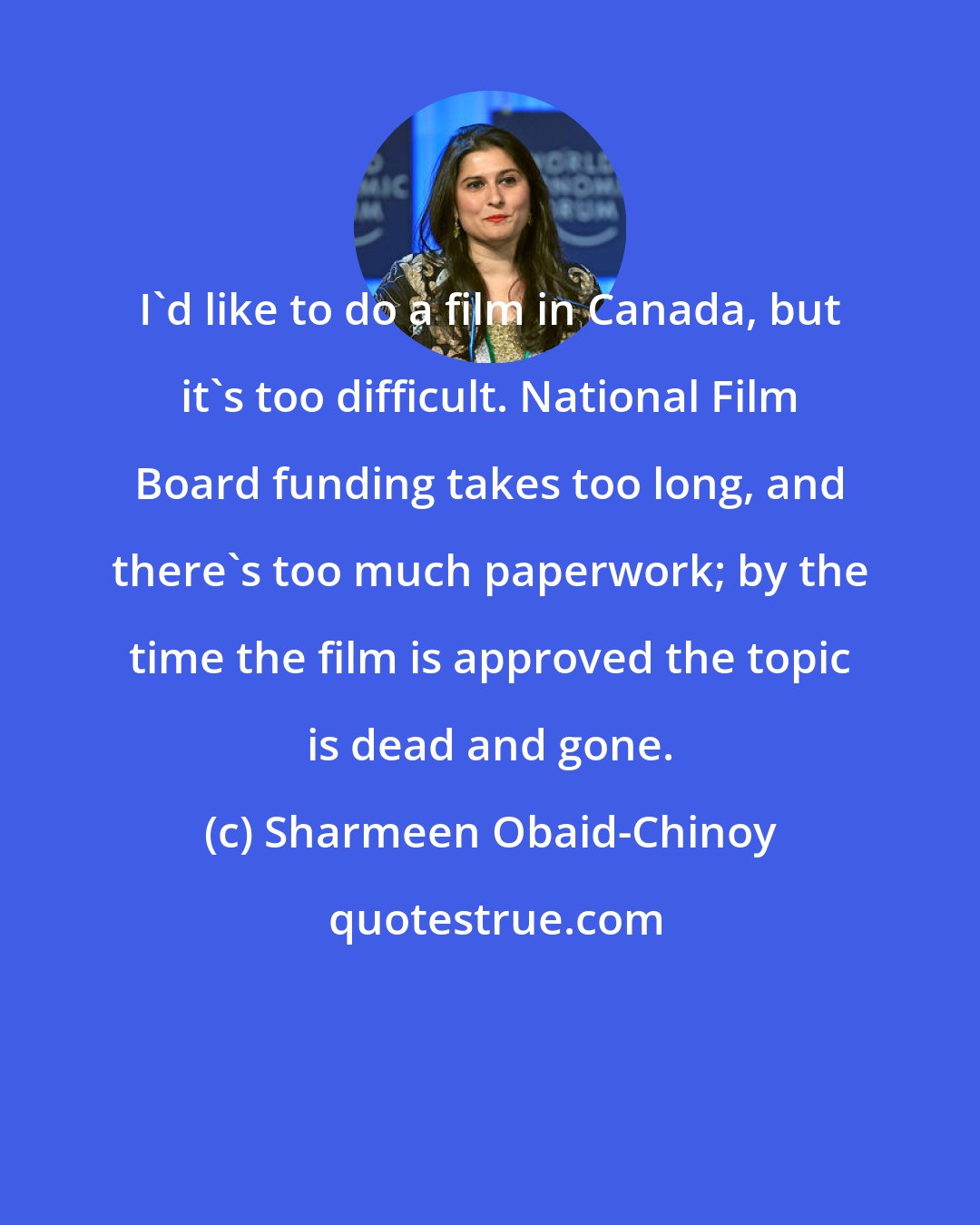 Sharmeen Obaid-Chinoy: I'd like to do a film in Canada, but it's too difficult. National Film Board funding takes too long, and there's too much paperwork; by the time the film is approved the topic is dead and gone.