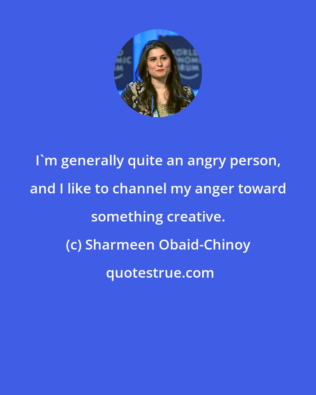 Sharmeen Obaid-Chinoy: I'm generally quite an angry person, and I like to channel my anger toward something creative.