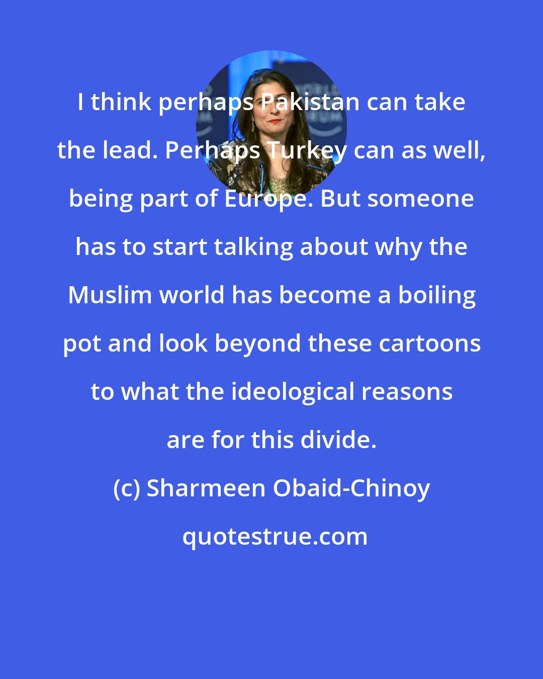 Sharmeen Obaid-Chinoy: I think perhaps Pakistan can take the lead. Perhaps Turkey can as well, being part of Europe. But someone has to start talking about why the Muslim world has become a boiling pot and look beyond these cartoons to what the ideological reasons are for this divide.