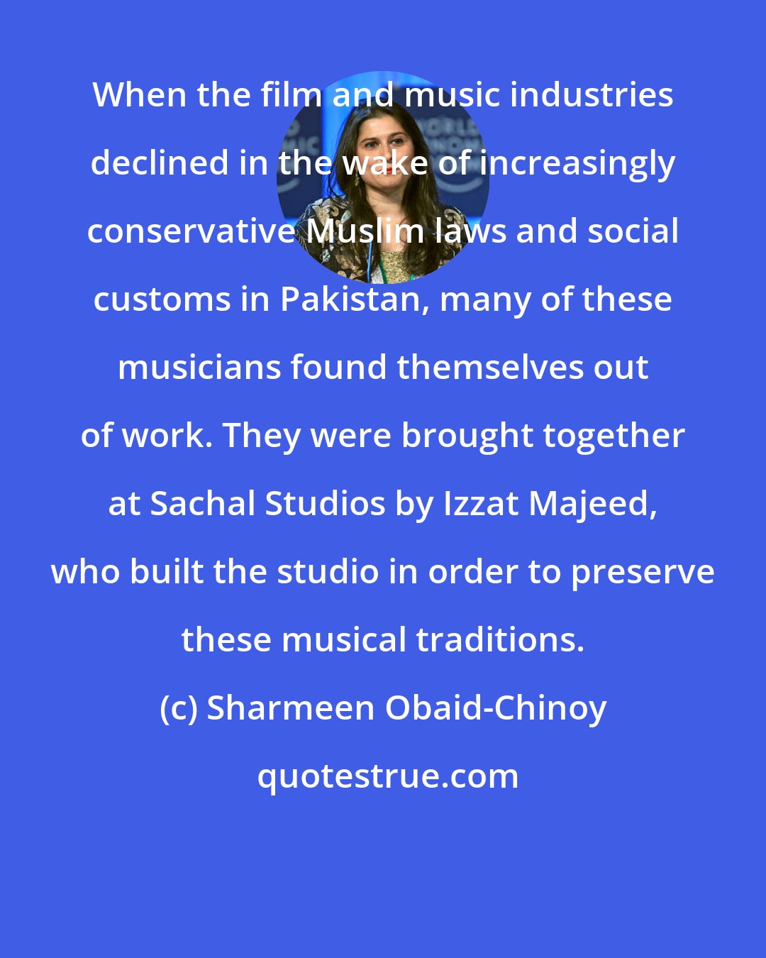 Sharmeen Obaid-Chinoy: When the film and music industries declined in the wake of increasingly conservative Muslim laws and social customs in Pakistan, many of these musicians found themselves out of work. They were brought together at Sachal Studios by Izzat Majeed, who built the studio in order to preserve these musical traditions.