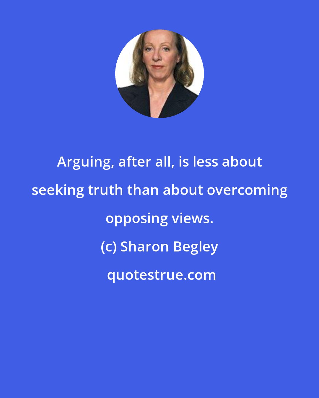 Sharon Begley: Arguing, after all, is less about seeking truth than about overcoming opposing views.