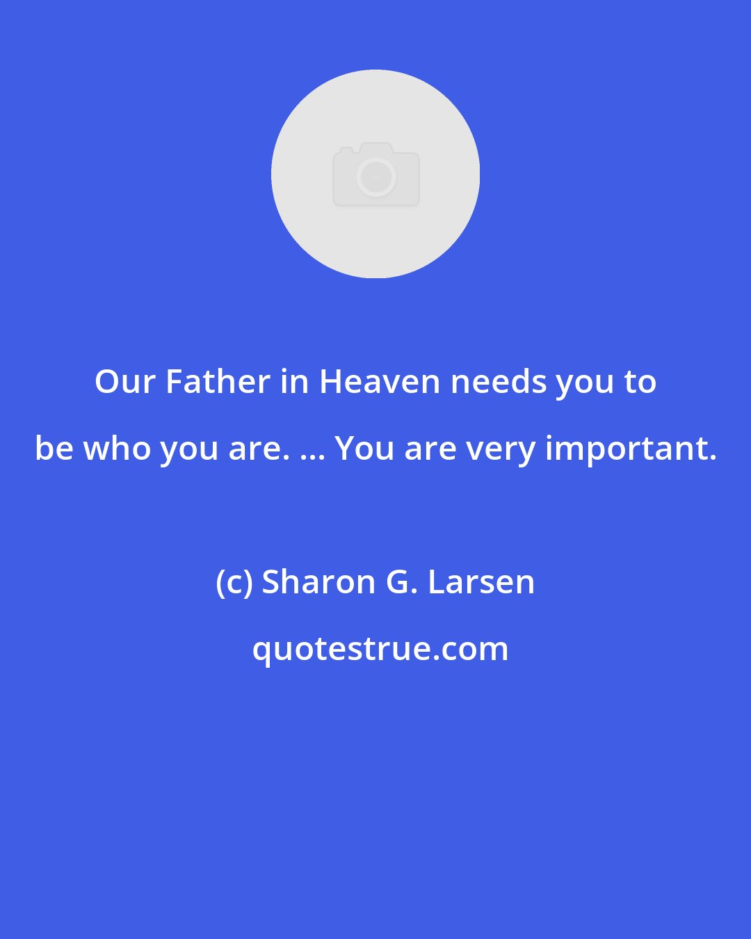 Sharon G. Larsen: Our Father in Heaven needs you to be who you are. ... You are very important.