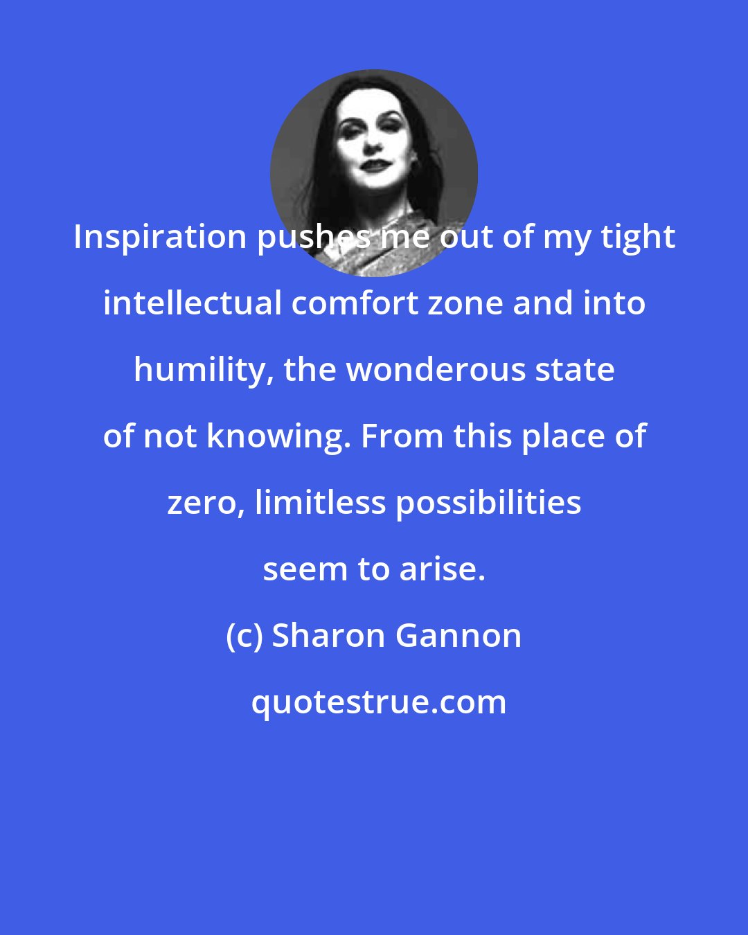 Sharon Gannon: Inspiration pushes me out of my tight intellectual comfort zone and into humility, the wonderous state of not knowing. From this place of zero, limitless possibilities seem to arise.