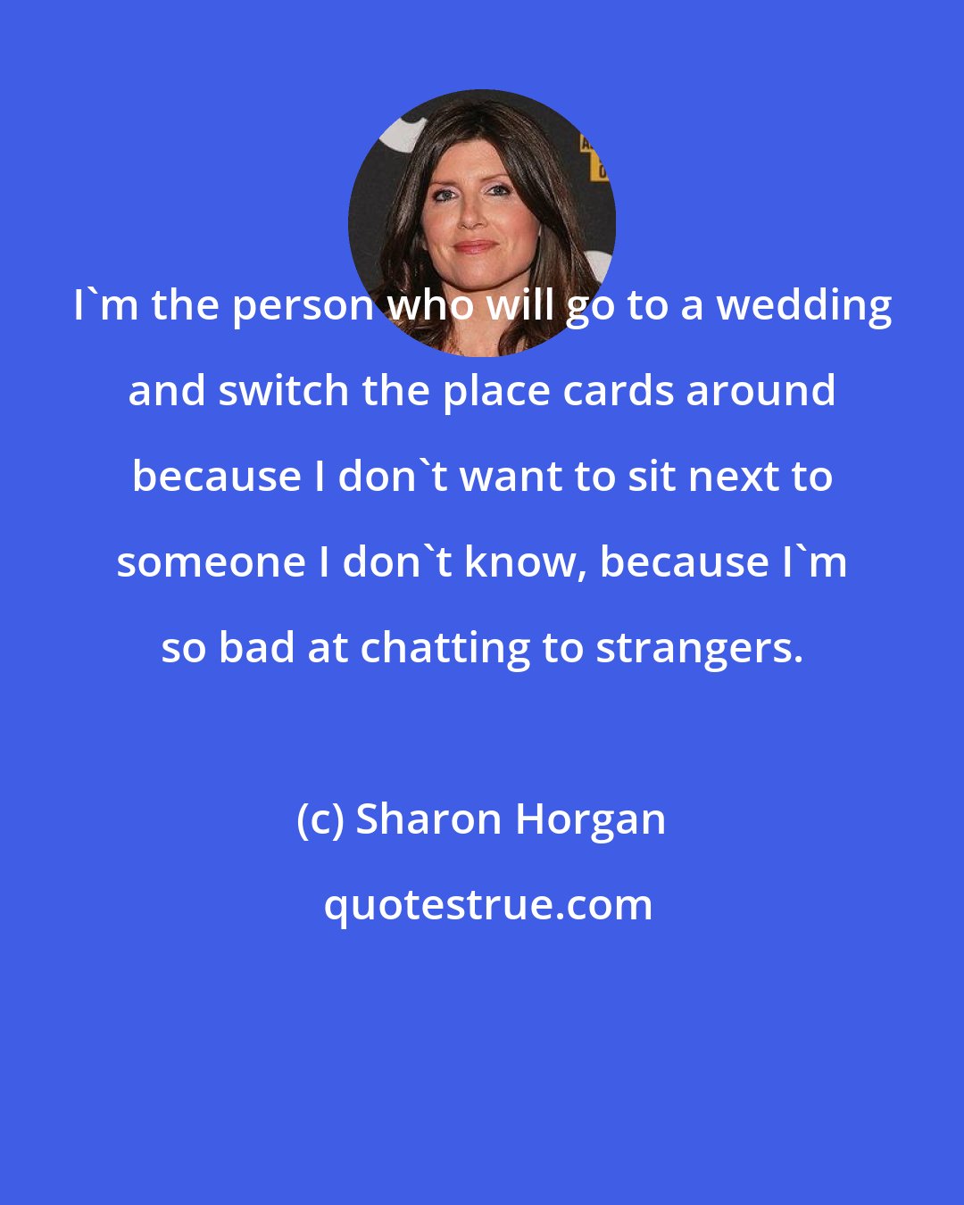 Sharon Horgan: I'm the person who will go to a wedding and switch the place cards around because I don't want to sit next to someone I don't know, because I'm so bad at chatting to strangers.