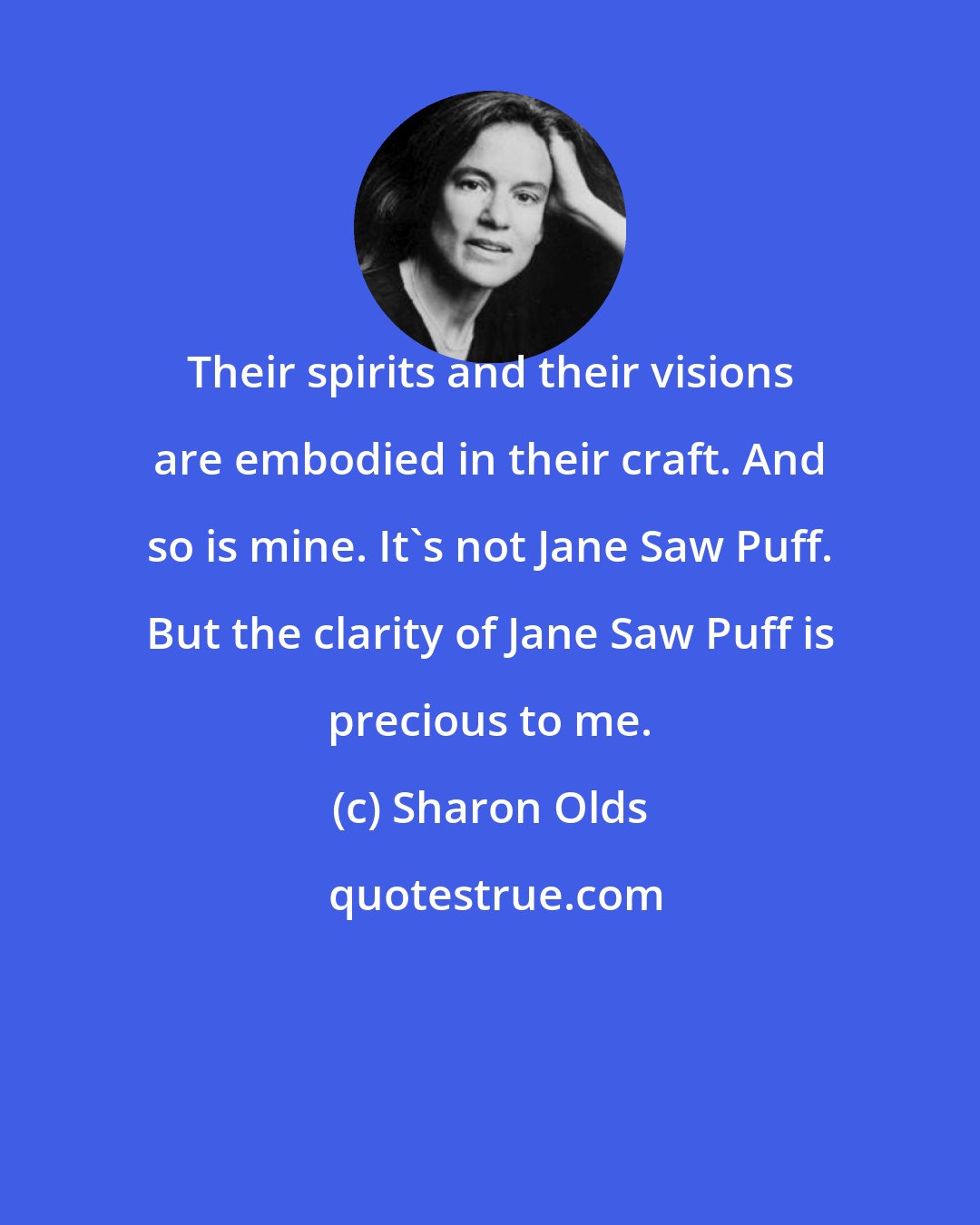 Sharon Olds: Their spirits and their visions are embodied in their craft. And so is mine. It's not Jane Saw Puff. But the clarity of Jane Saw Puff is precious to me.