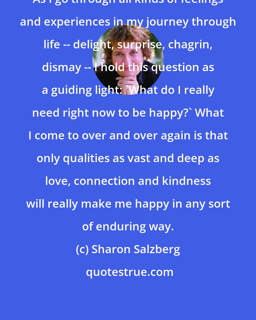 Sharon Salzberg: As I go through all kinds of feelings and experiences in my journey through life -- delight, surprise, chagrin, dismay -- I hold this question as a guiding light: 'What do I really need right now to be happy?' What I come to over and over again is that only qualities as vast and deep as love, connection and kindness will really make me happy in any sort of enduring way.
