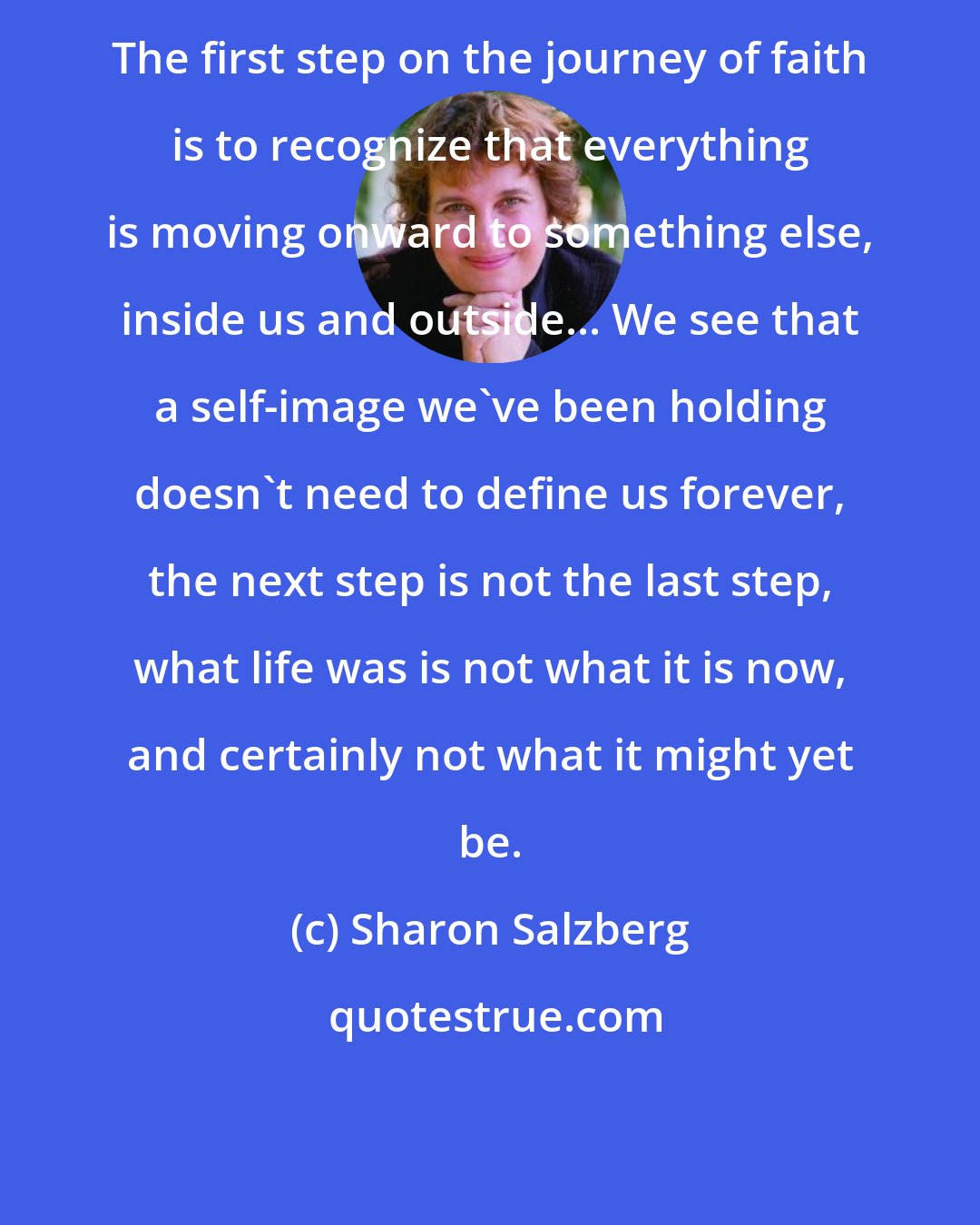 Sharon Salzberg: The first step on the journey of faith is to recognize that everything is moving onward to something else, inside us and outside... We see that a self-image we've been holding doesn't need to define us forever, the next step is not the last step, what life was is not what it is now, and certainly not what it might yet be.