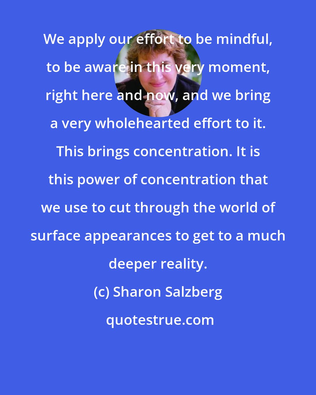 Sharon Salzberg: We apply our effort to be mindful, to be aware in this very moment, right here and now, and we bring a very wholehearted effort to it. This brings concentration. It is this power of concentration that we use to cut through the world of surface appearances to get to a much deeper reality.