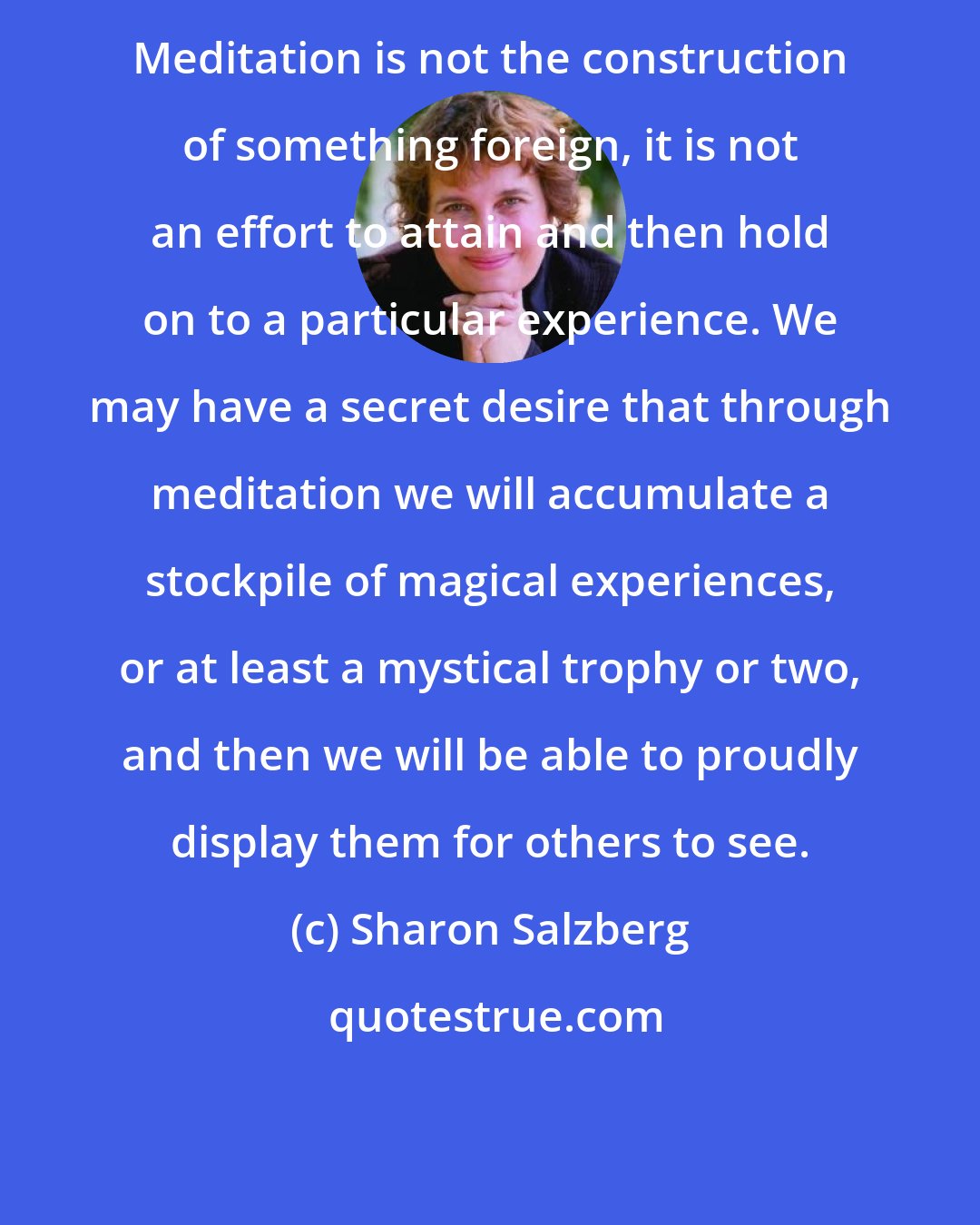 Sharon Salzberg: Meditation is not the construction of something foreign, it is not an effort to attain and then hold on to a particular experience. We may have a secret desire that through meditation we will accumulate a stockpile of magical experiences, or at least a mystical trophy or two, and then we will be able to proudly display them for others to see.
