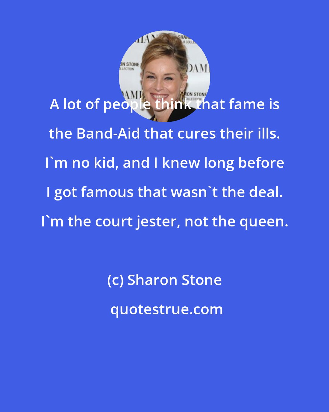Sharon Stone: A lot of people think that fame is the Band-Aid that cures their ills. I'm no kid, and I knew long before I got famous that wasn't the deal. I'm the court jester, not the queen.