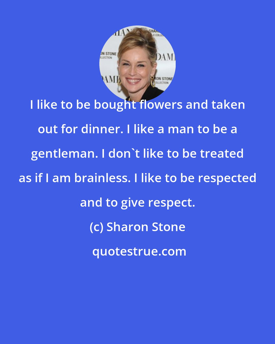 Sharon Stone: I like to be bought flowers and taken out for dinner. I like a man to be a gentleman. I don't like to be treated as if I am brainless. I like to be respected and to give respect.