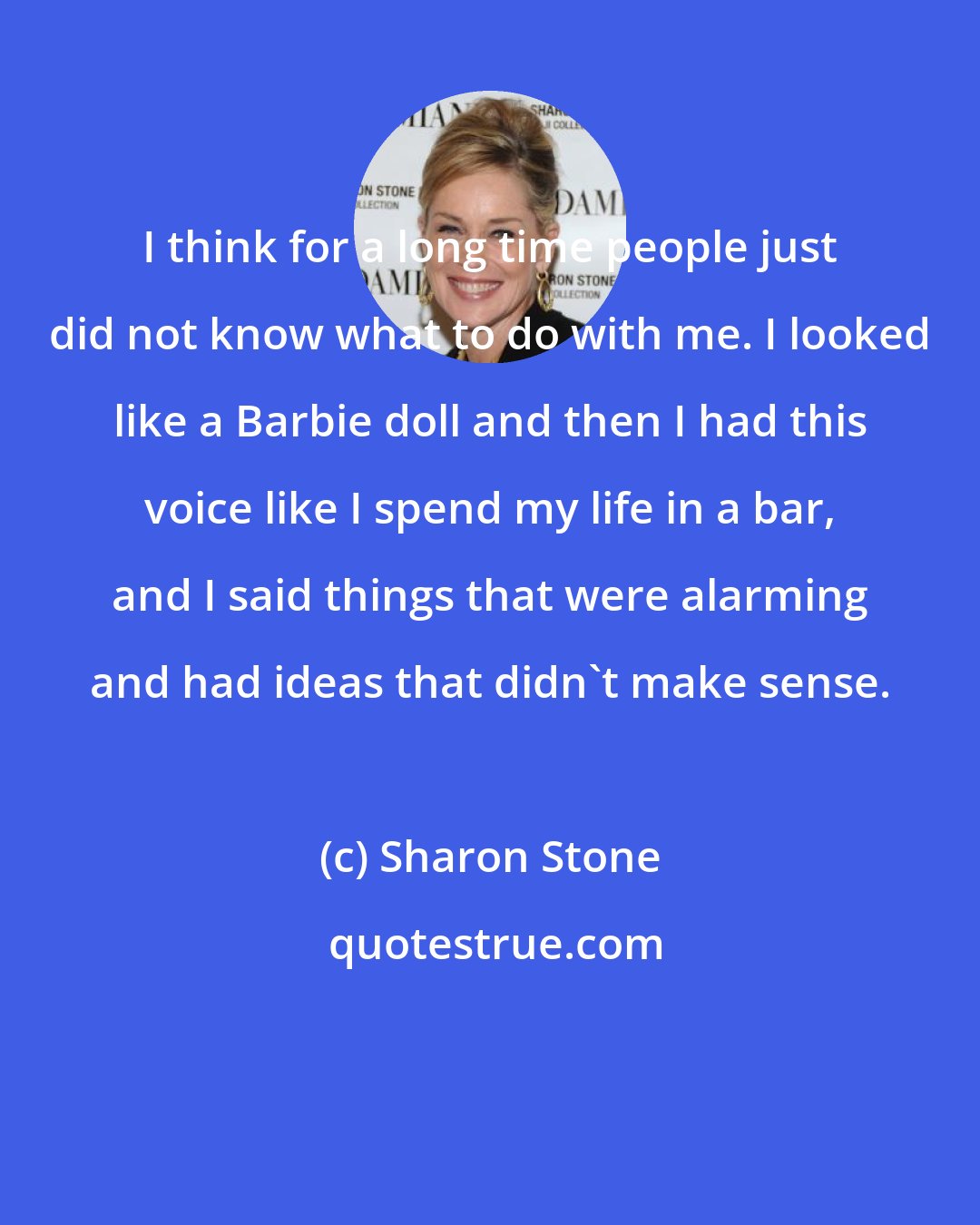 Sharon Stone: I think for a long time people just did not know what to do with me. I looked like a Barbie doll and then I had this voice like I spend my life in a bar, and I said things that were alarming and had ideas that didn't make sense.