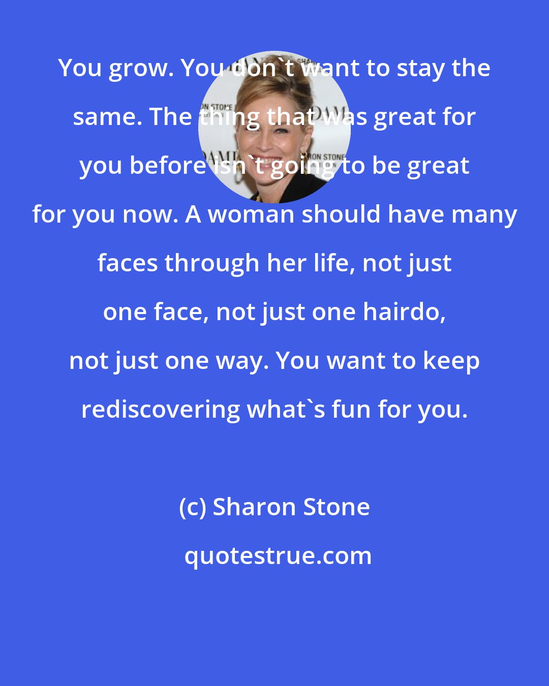 Sharon Stone: You grow. You don't want to stay the same. The thing that was great for you before isn't going to be great for you now. A woman should have many faces through her life, not just one face, not just one hairdo, not just one way. You want to keep rediscovering what's fun for you.