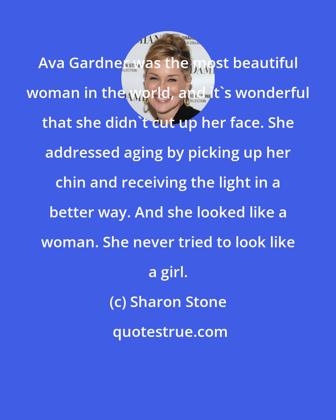 Sharon Stone: Ava Gardner was the most beautiful woman in the world, and it's wonderful that she didn't cut up her face. She addressed aging by picking up her chin and receiving the light in a better way. And she looked like a woman. She never tried to look like a girl.